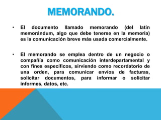 MEMORANDO.
•   El documento llamado memorando (del latín
    memorándum, algo que debe tenerse en la memoria)
    es la comunicación breve más usada comercialmente.


•   El memorando se emplea dentro de un negocio o
    compañía como comunicación interdepartamental y
    con fines específicos, sirviendo como recordatorio de
    una orden, para comunicar envíos de facturas,
    solicitar documentos, para informar o solicitar
    informes, datos, etc.
 