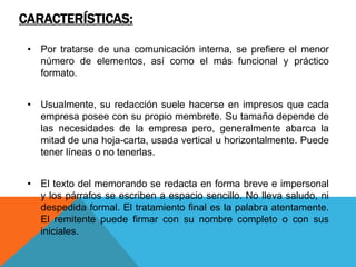 CARACTERÍSTICAS:

 • Por tratarse de una comunicación interna, se prefiere el menor
   número de elementos, así como el más funcional y práctico
   formato.


 • Usualmente, su redacción suele hacerse en impresos que cada
   empresa posee con su propio membrete. Su tamaño depende de
   las necesidades de la empresa pero, generalmente abarca la
   mitad de una hoja-carta, usada vertical u horizontalmente. Puede
   tener líneas o no tenerlas.


 • El texto del memorando se redacta en forma breve e impersonal
   y los párrafos se escriben a espacio sencillo. No lleva saludo, ni
   despedida formal. El tratamiento final es la palabra atentamente.
   El remitente puede firmar con su nombre completo o con sus
   iniciales.
 