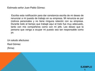 Estimado señor Juan Pablo Gómez:


    Escribo esta notificación para dar constancia escrita de mi deseo de
   renunciar a mi puesto de trabajo en su empresa. Mi renuncia es por
   motivos personales y no tiene ninguna relación con su empresa.
   Durante todo el tiempo que trabajé aquí el trato fue muy adecuado,
   tanto con mis compañeros como con mi jefe. Les deseo que la
   persona que venga a ocupar mi puesto sea tan responsable como
   yo.


Un saludo afectuoso
Raúl Gómez
(firma)




                                                                     EJEMPLO
                                                                       1
 