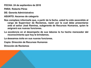 FECHA: 24 de septiembre de 2010
PARA: Roberto Pérez
DE: Gerente Administrativo
ASUNTO: Ascenso de categoría
Nos complace informarle que, a partir de la fecha, usted ha sido ascendido al
  cargo de Supervisor de Reclamos, razón por la cual debe presentarse
  ante el señor José Ramírez, subgerente de Recursos Humanos, quien le
  asignará sus nuevas funciones.
La excelencia en el desempeño de sus labores lo ha hecho merecedor del
   reconocimiento que hoy le brindamos.
Le deseamos éxito en sus nuevas funciones.
Copia: Dirección de Recursos Humanos
Dirección de Reclamos
 