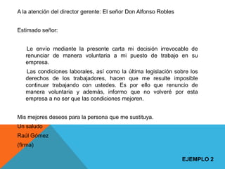 A la atención del director gerente: El señor Don Alfonso Robles


Estimado señor:


    Le envío mediante la presente carta mi decisión irrevocable de
   renunciar de manera voluntaria a mi puesto de trabajo en su
   empresa.
   Las condiciones laborales, así como la última legislación sobre los
   derechos de los trabajadores, hacen que me resulte imposible
   continuar trabajando con ustedes. Es por ello que renuncio de
   manera voluntaria y además, informo que no volveré por esta
   empresa a no ser que las condiciones mejoren.


Mis mejores deseos para la persona que me sustituya.
Un saludo
Raúl Gómez
(firma)

                                                                  EJEMPLO 2
 
