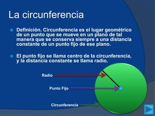 La circunferencia
 Definición. Circunferencia es el lugar geométrico
de un punto que se mueve en un plano de tal
manera que se conserva siempre a una distancia
constante de un punto fijo de ese plano.
 El punto fijo se llama centro de la circunferencia,
y la distancia constante se llama radio.
Radio
Punto Fijo
Circunferencia
 