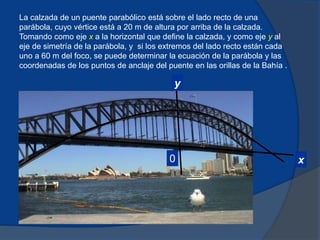 y
x
0
La calzada de un puente parabólico está sobre el lado recto de una
parábola, cuyo vértice está a 20 m de altura por arriba de la calzada.
Tomando como eje x a la horizontal que define la calzada, y como eje y al
eje de simetría de la parábola, y si los extremos del lado recto están cada
uno a 60 m del foco, se puede determinar la ecuación de la parábola y las
coordenadas de los puntos de anclaje del puente en las orillas de la Bahía .
 