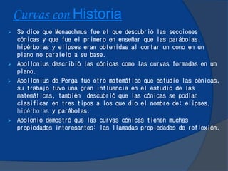 Curvas con Historia
 Se dice que Menaechmus fue el que descubrió las secciones
cónicas y que fue el primero en enseñar que las parábolas,
hipérbolas y elipses eran obtenidas al cortar un cono en un
plano no paralelo a su base.
 Apollonius describió las cónicas como las curvas formadas en un
plano.
 Apollonius de Perga fue otro matemático que estudio las cónicas,
su trabajo tuvo una gran influencia en el estudio de las
matemáticas, también descubrió que las cónicas se podían
clasificar en tres tipos a los que dio el nombre de: elipses,
hipérbolas y parábolas.
 Apolonio demostró que las curvas cónicas tienen muchas
propiedades interesantes: las llamadas propiedades de reflexión.
 