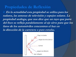  En la actualidad esta propiedad se utiliza para los
radares, las antenas de televisión y espejos solares. La
propiedad análoga, que nos dice que un rayo que parte
del foco se refleja paralelamente al eje sirve para que los
faros de los automóviles concentren el haz en
la dirección de la carretera o para estufas.
Propiedades de Reflexión
 