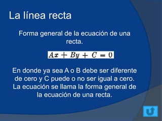 La línea recta
Forma general de la ecuación de una
recta.
En donde ya sea A o B debe ser diferente
de cero y C puede o no ser igual a cero.
La ecuación se llama la forma general de
la ecuación de una recta.
 
