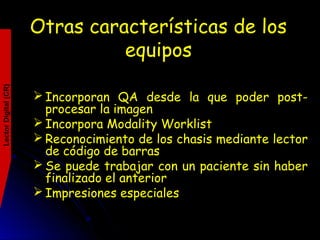 Otras características de los
equipos
LectorDigital(CR)
 Incorporan QA desde la que poder post-
procesar la imagen
 Incorpora Modality Worklist
 Reconocimiento de los chasis mediante lector
de código de barras
 Se puede trabajar con un paciente sin haber
finalizado el anterior
 Impresiones especiales
 