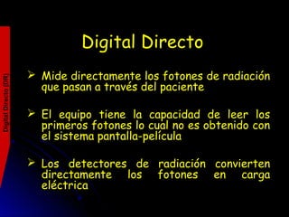 Digital Directo
 Mide directamente los fotones de radiación
que pasan a través del paciente
 El equipo tiene la capacidad de leer los
primeros fotones lo cual no es obtenido con
el sistema pantalla-película
 Los detectores de radiación convierten
directamente los fotones en carga
eléctrica
DigitalDirecto(DR)
 