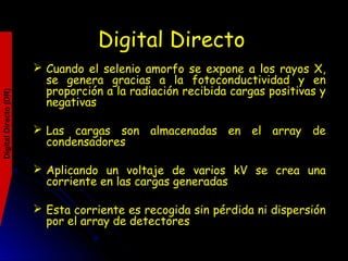 DigitalDirecto(DR)
Digital Directo
 Cuando el selenio amorfo se expone a los rayos X,
se genera gracias a la fotoconductividad y en
proporción a la radiación recibida cargas positivas y
negativas
 Las cargas son almacenadas en el array de
condensadores
 Aplicando un voltaje de varios kV se crea una
corriente en las cargas generadas
 Esta corriente es recogida sin pérdida ni dispersión
por el array de detectores
 