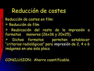 Reducción de costesReducción de costes
Reducción de costes en film:
 Reducción de film
 Reubicación del resto de la impresión a
formatos menores (26x36 y 20x25).
 Dichos formatos permiten establecer
“criterios radiológicos” para impresión de 2, 4 o 6
imágenes en una sola placa
CONCLUSION: Ahorro cuantificable.
Ventajasdelaradiologíadigital
 