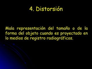 4. Distorsión
Mala representación del tamaño o de la
forma del objeto cuando es proyectado en
lo medios de registro radiográficos.
 