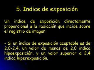 5. Indice de exposición
Un índice de exposición directamente
proporcional a la radiación que incide sobre
el registro de imagen
- Si un índice de exposición aceptable es de
2,0-2,4, un valor de menos de 2,0 indica
hipoexposición, y un valor superior a 2,4
indica hiperexposición.
 