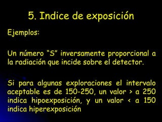 5. Indice de exposición
Ejemplos:
Un número “S” inversamente proporcional a
la radiación que incide sobre el detector.
Si para algunas exploraciones el intervalo
aceptable es de 150-250, un valor > a 250
indica hipoexposición, y un valor < a 150
indica hiperexposición
 