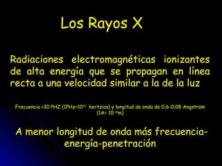 Los Rayos X
Radiaciones electromagnéticas ionizantes
de alta energía que se propagan en línea
recta a una velocidad similar a la de la luz
Frecuencia >30 PHZ (1PHz=1015
hertzios) y longitud de onda de 0,6-0,08 Angström
(1A= 10-10
m)
A menor longitud de onda más frecuencia-
energía-penetración
 