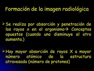 Formación de la imagen radiológica
Se realiza por absorción y penetración de
los rayos x en el organismo Conceptos
opuestos (cuando uno disminuye el otro
aumenta.)
Hay mayor absorción de rayos X a mayor
número atómico de la estructura
atravesada (número de protones)
 