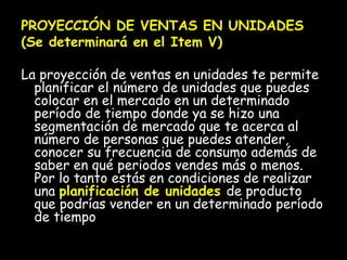 PROYECCIÓN DE VENTAS EN UNIDADES (Se determinará en el Item V) La proyección de ventas en unidades te permite planificar el número de unidades que puedes colocar en el mercado en un determinado período de tiempo donde ya se hizo una segmentación de mercado que te acerca al número de personas que puedes atender, conocer su frecuencia de consumo además de saber en qué periodos vendes más o menos. Por lo tanto estás en condiciones de realizar una  planificación de unidades  de producto que podrías vender en un determinado período de tiempo 