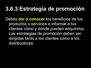3.6.3 Estrategia de promoción Debes  dar a conocer  los beneficios de tus productos o servicios e informar a tus clientes cómo y dónde pueden adquirirlos. Las estrategias de promoción deben ser dirigidas tanto a los clientes como a los distribuidores. 