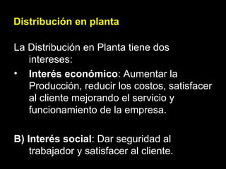 Distribución en planta La Distribución en Planta tiene dos intereses: Interés económico : Aumentar la Producción, reducir los costos, satisfacer al cliente mejorando el servicio y funcionamiento de la empresa. B) Interés social : Dar seguridad al trabajador y satisfacer al cliente. 
