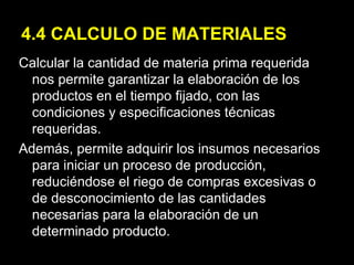 4.4 CALCULO DE MATERIALES Calcular la cantidad de materia prima requerida nos permite garantizar la elaboración de los productos en el tiempo fijado, con las condiciones y especificaciones técnicas requeridas. Además, permite adquirir los insumos necesarios para iniciar un proceso de producción, reduciéndose el riego de compras excesivas o de desconocimiento de las cantidades necesarias para la elaboración de un determinado producto. 