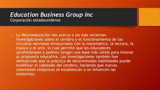 Education Business Group Inc
Corporación estadounidense
• La Neuroeducación nos acerca a las más recientes
investigaciones sobre el cerebro y el funcionamiento de los
circuitos nerviosos involucrados con la matemática, la lectura, la
música y el arte, lo cual permite que los educadores
(profesionales o padres) tengan una base más sólida para innovar
su propuesta educativa. Las investigaciones también han
demostrado que la práctica de determinadas habilidades puede
modificar el cableado del cerebro, haciendo que nuevas
conexiones sinápticas se establezcan o se refuercen las
existentes.
 