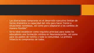 • Las alteraciones tempranas en el desarrollo ejecutivo limitan de
forma dramática la capacidad del niño para hacer frente a
situaciones novedosas, así como para adaptarse a los cambios de
manera flexible”
• Sería ideal establecer como requisito principal para todos los
educadores una formación mínima en Neuroeducación, así como
para los padres de familia y toda la comunidad. La primera
infancia es compromiso de todos.
 