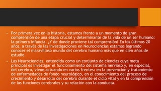 • Por primera vez en la historia, estamos frente a un momento de gran
comprensión de una etapa crucial y determinante de la vida de un ser humano:
la primera infancia. ¿Y de donde proviene tal comprensión? En los últimos 20
años, a través de las investigaciones en Neurociencias estamos logrando
conocer el maravilloso mundo del cerebro humano más que en cien años de
estudio.
• Las Neurociencias, entendida como un conjunto de ciencias cuya meta
principal es investigar el funcionamiento del sistema nervioso y, en especial,
del cerebro, viene actuando en varios frentes: en la prevención y tratamiento
de enfermedades de fondo neurológico, en el conocimiento del proceso de
crecimiento y desarrollo del cerebro durante el ciclo vital y en la comprensión
de las funciones cerebrales y su relación con la conducta.
 