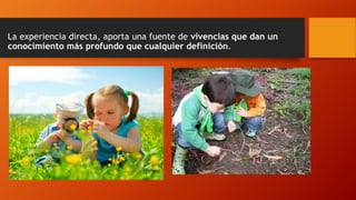 La experiencia directa, aporta una fuente de vivencias que dan un
conocimiento más profundo que cualquier definición.
 