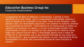 Education Business Group Inc
Corporación estadounidense
• La exposición de Mora es didáctica y entretenida, y aborda el tema
partiendo de lo más simple –qué ha comprobado la Neurología respecto a
cómo se despierta la curiosidad en los niños– hasta lo más complejo –cómo
abordar casos con necesidades especiales o los cambios en nuestros cerebros
con la aparición de internet–. Precisamente en la última parte se dedica un
capítulo a la formación en valores, y es que la Neurología también está
comprobando el modo y los tiempos en que adquirimos la madurez moral.
Según nos cuenta Francisco Mora, la Neurología aporta luces a todos los
niveles de la vida humana, por lo que estamos entrando en una nueva era,
la “neurocultura”, que en palabras del experto, es una “reevaluación de las
humanidades en función del conocimiento actual de cómo funciona el
cerebro”.
 