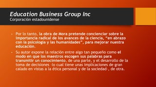 Education Business Group Inc
Corporación estadounidense
• Por lo tanto, la obra de Mora pretende concienciar sobre la
importancia radical de los avances de la ciencia, “en abrazo
con la psicología y las humanidades”, para mejorar nuestra
educación.
• Su autor expone la relación entre algo tan pequeño como el
modo en que los maestros escogen sus palabras para
transmitir un conocimiento, de una parte, y el desarrollo de la
toma de decisiones –lo cual tiene unas implicaciones de gran
calado en vistas a la ética personal y de la sociedad–, de otra.
 