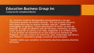 Education Business Group Inc
Corporación estadounidense
• Así, tenemos cerebros desregulados emocionalmente a los que
intentamos enseñar de manera racional. “Por eso muchos chicos en
esta etapa dicen que no quieren estudiar ciencias”, añade este
investigador en genética. ¿Cómo solucionarlo? Al incluir un poco de
emoción. En lugar de hablarles solo de fórmulas y teoremas, se debe
tratar de acercar la ciencia a sus vidas, enganchar a su cerebro social.
¿Y si el profesor de matemáticas no solo explicara el teorema de
Pitágoras, sino que contara sus aventuras, para comprender qué llevó a
este filósofo y matemático griego a enunciar este principio?
• También habría que considerar los horarios.(Alumnos alondras-Alumnos
lechuzas).
 