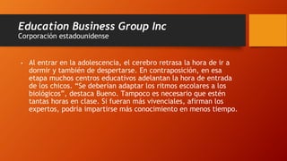 Education Business Group Inc
Corporación estadounidense
• Al entrar en la adolescencia, el cerebro retrasa la hora de ir a
dormir y también de despertarse. En contraposición, en esa
etapa muchos centros educativos adelantan la hora de entrada
de los chicos. “Se deberían adaptar los ritmos escolares a los
biológicos”, destaca Bueno. Tampoco es necesario que estén
tantas horas en clase. Si fueran más vivenciales, afirman los
expertos, podría impartirse más conocimiento en menos tiempo.
 