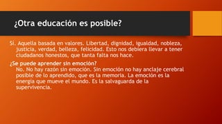 ¿Otra educación es posible?
Sí. Aquella basada en valores. Libertad, dignidad, igualdad, nobleza,
justicia, verdad, belleza, felicidad. Esto nos debiera llevar a tener
ciudadanos honestos, que tanta falta nos hace.
¿Se puede aprender sin emoción?
No. No hay razón sin emoción. Sin emoción no hay anclaje cerebral
posible de lo aprendido, que es la memoria. La emoción es la
energía que mueve el mundo. Es la salvaguarda de la
supervivencia.
 