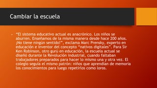 Cambiar la escuela
• “El sistema educativo actual es anacrónico. Los niños se
aburren. Enseñamos de la misma manera desde hace 200 años.
¡No tiene ningún sentido!”, exclama Marc Prensky, experto en
educación e inventor del concepto “nativos digitales”. Para Sir
Ken Robinson, otro gurú en educación, la escuela actual se
diseñó durante la Revolución industrial, cuando faltaban
trabajadores preparados para hacer lo mismo una y otra vez. El
colegio seguía el mismo patrón: niños que aprendían de memoria
los conocimientos para luego repetirlos como loros.
 
