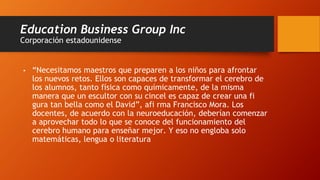 Education Business Group Inc
Corporación estadounidense
• “Necesitamos maestros que preparen a los niños para afrontar
los nuevos retos. Ellos son capaces de transformar el cerebro de
los alumnos, tanto física como químicamente, de la misma
manera que un escultor con su cincel es capaz de crear una fi
gura tan bella como el David”, afi rma Francisco Mora. Los
docentes, de acuerdo con la neuroeducación, deberían comenzar
a aprovechar todo lo que se conoce del funcionamiento del
cerebro humano para enseñar mejor. Y eso no engloba solo
matemáticas, lengua o literatura
 