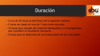 • Curso de 20 horas se distribuye de la siguiente manera:
• 5 horas de clases en vivo de 1 hora como duración
• 10 horas para estudio del material bibliográfico e investigaciones
que considere el estudiante necesario,
• 5 horas para el desarrollo de las evaluaciones de las 5 lecciones.
Duración
 