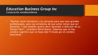 Education Business Group Inc
Corporación estadounidense
• “Muchas veces formamos a las personas para que sean grandes
profesionales, pero nos olvidamos de que antes tienen que ser
personas. Y eso también quiere decir aprender a disfrutar de su
tiempo libre”, considera David Bueno. Sabemos que no hay
cerebro cognitivo que no haya sido fi ltrado por el cerebro
emocional.
 