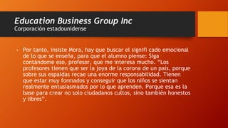 Education Business Group Inc
Corporación estadounidense
• Por tanto, insiste Mora, hay que buscar el signifi cado emocional
de lo que se enseña, para que el alumno piense: Siga
contándome eso, profesor, que me interesa mucho. “Los
profesores tienen que ser la joya de la corona de un país, porque
sobre sus espaldas recae una enorme responsabilidad. Tienen
que estar muy formados y conseguir que los niños se sientan
realmente entusiasmados por lo que aprenden. Porque esa es la
base para crear no solo ciudadanos cultos, sino también honestos
y libres”.
 