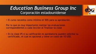 • El curso necesita como mínimo el 50% para su aprobación.
Por lo que es muy importante realizar las evaluaciones
correspondientes a cada lección al finalizar la clase
• En la clase #5 si su calificación es aprobatoria pueden solicitar su
certificado, el cual es opcional y tiene un costo de 10 USD.
Education Business Group Inc
Corporación estadounidense
 
