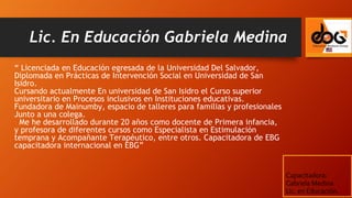 “ Licenciada en Educación egresada de la Universidad Del Salvador,
Diplomada en Prácticas de Intervención Social en Universidad de San
Isidro.
Cursando actualmente En universidad de San Isidro el Curso superior
universitario en Procesos inclusivos en Instituciones educativas.
Fundadora de Mainumby, espacio de talleres para familias y profesionales
Junto a una colega.
Me he desarrollado durante 20 años como docente de Primera infancia,
y profesora de diferentes cursos como Especialista en Estimulación
temprana y Acompañante Terapéutico, entre otros. Capacitadora de EBG
capacitadora internacional en EBG”
Lic. En Educación Gabriela Medina
Capacitadora:
Gabriela Medina
Lic. en Educación.
 