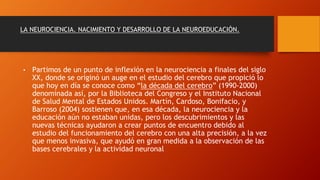 LA NEUROCIENCIA. NACIMIENTO Y DESARROLLO DE LA NEUROEDUCACIÓN.
• Partimos de un punto de inflexión en la neurociencia a finales del siglo
XX, donde se originó un auge en el estudio del cerebro que propició lo
que hoy en día se conoce como “la década del cerebro” (1990-2000)
denominada así, por la Biblioteca del Congreso y el Instituto Nacional
de Salud Mental de Estados Unidos. Martín, Cardoso, Bonifacio, y
Barroso (2004) sostienen que, en esa década, la neurociencia y la
educación aún no estaban unidas, pero los descubrimientos y las
nuevas técnicas ayudaron a crear puntos de encuentro debido al
estudio del funcionamiento del cerebro con una alta precisión, a la vez
que menos invasiva, que ayudó en gran medida a la observación de las
bases cerebrales y la actividad neuronal
 