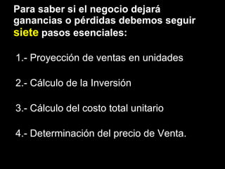 Para saber si el negocio dejará ganancias o pérdidas debemos seguir  siete  pasos esenciales: 1.- Proyección de ventas en unidades 2.- Cálculo de la Inversión 3.- Cálculo del costo total unitario 4.- Determinación del precio de Venta. 