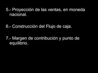 5.- Proyección de las ventas, en moneda nacional. 6.- Construcción del Flujo de caja. 7.- Margen de contribución y punto de equilibrio. 