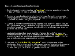 Se pueden dar las siguientes alternativas: 1. Se dice la contribución marginal es  "positiva",  cuando absorbe el costo fijo y deja un "margen" para la utilidad o ganancia. 2. Cuando la contribución marginal es igual al costo fijo, entonces no deja margen para la ganancia, por lo tanto se dice que la empresa está en su "punto de equilibrio". No gana, ni pierde. 3. Cuando la contribución marginal no alcanza para cubrir los costos fijos, la empresa puede seguir trabajando en el corto plazo, aunque la actividad de resultado negativo. Porque esa contribución marginal sirve para absorber parte de los costos fijos. 4. La situación más crítica se da cuando el "precio de venta" no cubre los costos variables, o sea que la "contribución marginal"  es  "negativa".  En este caso extremo, es cuando se debe tomar la decisión de no continuar con la elaboración de un producto o servicio. El concepto de  "contribución marginal"  es muy importante en las decisiones de mantener, retirar o incorporar nuevos productos de empresa, por la incidencia que pueden tener los mismos en la absorción de los "costos fijos” y la capacidad de “generar utilidades” 