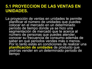 5.1 PROYECCION DE LAS VENTAS EN UNIDADES. La proyección de ventas en unidades te permite planificar el número de unidades que puedes colocar en el mercado en un determinado período de tiempo donde ya se hizo una segmentación de mercado que te acerca al número de personas que puedes atender, conocer su frecuencia de consumo además de saber en qué periodos vendes más o menos. Por lo tanto estás en condiciones de realizar una  planificación de unidades  de producto que podrías vender en un determinado período de tiempo 