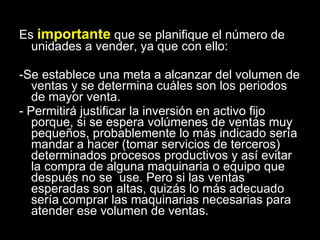 Es  importante  que se planifique el número de unidades a vender, ya que con ello: -Se establece una meta a alcanzar del volumen de ventas y se determina cuáles son los periodos de mayor venta. - Permitirá justificar la inversión en activo fijo porque, si se espera volúmenes de ventas muy pequeños, probablemente lo más indicado sería mandar a hacer (tomar servicios de terceros) determinados procesos productivos y así evitar la compra de alguna maquinaria o equipo que después no se  use. Pero si las ventas esperadas son altas, quizás lo más adecuado sería comprar las maquinarias necesarias para atender ese volumen de ventas. 