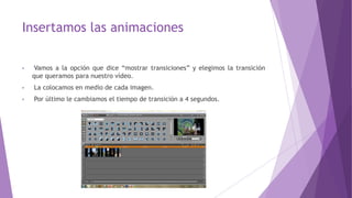 Insertamos las animaciones
• Vamos a la opción que dice “mostrar transiciones” y elegimos la transición
que queramos para nuestro vídeo.
• La colocamos en medio de cada imagen.
• Por último le cambiamos el tiempo de transición a 4 segundos.
 