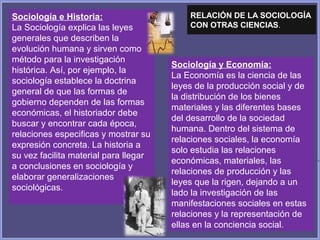 Sociología y Economía:
La Economía es la ciencia de las
leyes de la producción social y de
la distribución de los bienes
materiales y las diferentes bases
del desarrollo de la sociedad
humana. Dentro del sistema de
relaciones sociales, la economía
solo estudia las relaciones
económicas, materiales, las
relaciones de producción y las
leyes que la rigen, dejando a un
lado la investigación de las
manifestaciones sociales en estas
relaciones y la representación de
ellas en la conciencia social.
Sociología e Historia:
La Sociología explica las leyes
generales que describen la
evolución humana y sirven como
método para la investigación
histórica. Así, por ejemplo, la
sociología establece la doctrina
general de que las formas de
gobierno dependen de las formas
económicas, el historiador debe
buscar y encontrar cada época,
relaciones especificas y mostrar su
expresión concreta. La historia a
su vez facilita material para llegar
a conclusiones en sociología y
elaborar generalizaciones
sociológicas.
RELACIÓN DE LA SOCIOLOGÍA
CON OTRAS CIENCIAS.
 
