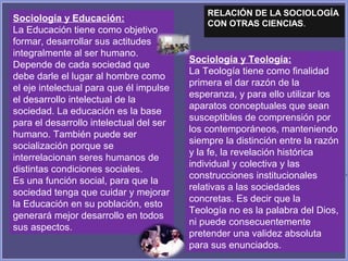 Sociología y Educación:
La Educación tiene como objetivo
formar, desarrollar sus actitudes
integralmente al ser humano.
Depende de cada sociedad que
debe darle el lugar al hombre como
el eje intelectual para que él impulse
el desarrollo intelectual de la
sociedad. La educación es la base
para el desarrollo intelectual del ser
humano. También puede ser
socialización porque se
interrelacionan seres humanos de
distintas condiciones sociales.
Es una función social, para que la
sociedad tenga que cuidar y mejorar
la Educación en su población, esto
generará mejor desarrollo en todos
sus aspectos.
Sociología y Teología:
La Teología tiene como finalidad
primera el dar razón de la
esperanza, y para ello utilizar los
aparatos conceptuales que sean
susceptibles de comprensión por
los contemporáneos, manteniendo
siempre la distinción entre la razón
y la fe, la revelación histórica
individual y colectiva y las
construcciones institucionales
relativas a las sociedades
concretas. Es decir que la
Teología no es la palabra del Dios,
ni puede consecuentemente
pretender una validez absoluta
para sus enunciados.
RELACIÓN DE LA SOCIOLOGÍA
CON OTRAS CIENCIAS.
 