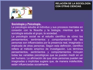 RELACIÓN DE LA SOCIOLOGÍA
CON OTRAS CIENCIAS.
Sociología y Psicología.
La psicología estudia al individuo y sus procesos mentales en
conexión con la filosofía y la biología, mientras que la
sociología estudia al grupo, la sociedad.
La psicología social es el estudio científico de cómo los
pensamientos, sentimientos y comportamientos de las
personas son influenciados por la presencia real, imaginada o
implicada de otras personas. Según esta definición, científico
refiere al método empírico de investigación. Los términos
pensamientos, sentimientos y comportamientos incluyen
todas las variables psicológicas que se pueden medir en un
ser humano. La afirmación de que otras personas pueden ser
imaginadas o implícitas sugiere que, de manera indefectible,
están influenciadas socialmente.
 