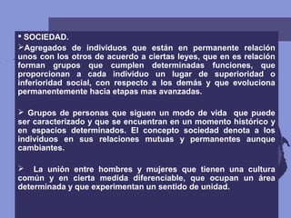  SOCIEDAD.
Agregados de individuos que están en permanente relación
unos con los otros de acuerdo a ciertas leyes, que en es relación
forman grupos que cumplen determinadas funciones, que
proporcionan a cada individuo un lugar de superioridad o
inferioridad social, con respecto a los demás y que evoluciona
permanentemente hacia etapas mas avanzadas.
 Grupos de personas que siguen un modo de vida que puede
ser caracterizado y que se encuentran en un momento histórico y
en espacios determinados. El concepto sociedad denota a los
individuos en sus relaciones mutuas y permanentes aunque
cambiantes.
 La unión entre hombres y mujeres que tienen una cultura
común y en cierta medida diferenciable, que ocupan un área
determinada y que experimentan un sentido de unidad.
 